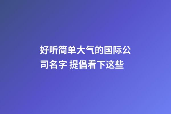 好听简单大气的国际公司名字 提倡看下这些